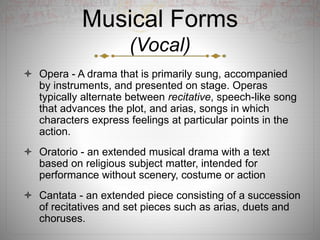 Musical Forms
(Vocal)
 Opera - A drama that is primarily sung, accompanied
by instruments, and presented on stage. Operas
typically alternate between recitative, speech-like song
that advances the plot, and arias, songs in which
characters express feelings at particular points in the
action.
 Oratorio - an extended musical drama with a text
based on religious subject matter, intended for
performance without scenery, costume or action
 Cantata - an extended piece consisting of a succession
of recitatives and set pieces such as arias, duets and
choruses.
 