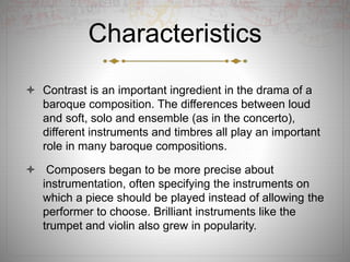 Characteristics
 Contrast is an important ingredient in the drama of a
baroque composition. The differences between loud
and soft, solo and ensemble (as in the concerto),
different instruments and timbres all play an important
role in many baroque compositions.
 Composers began to be more precise about
instrumentation, often specifying the instruments on
which a piece should be played instead of allowing the
performer to choose. Brilliant instruments like the
trumpet and violin also grew in popularity.
 