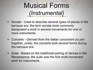 Musical Forms
(Instrumental)
 Sonata - Used to describe several types of pieces in the
baroque era, the term sonata most commonly
designated a work in several movements for one or
more instruments.
 Concerto - Derived from the Italian concertare (to join
together, unite), the concerto took several forms during
the baroque era.
 Suite - Based on the traditional pairing of dances in the
Renaissance, the suite was the first multi-movement
work for instruments.
 