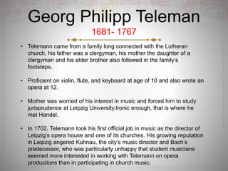 Georg Philipp Teleman
1681- 1767
• Telemann came from a family long connected with the Lutheran
church, his father was a clergyman, his mother the daughter of a
clergyman and his elder brother also followed in the family’s
footsteps.
• Proficient on violin, flute, and keyboard at age of 10 and also wrote an
opera at 12.
• Mother was worried of his interest in music and forced him to study
jurisprudence at Leipzig University.Ironic enough, that is where he
met Handel.
• In 1702, Telemann took his first official job in music as the director of
Leipzig’s opera house and one of its churches. His growing reputation
in Leipzig angered Kuhnau, the city’s music director and Bach’s
predecessor, who was particularly unhappy that student musicians
seemed more interested in working with Telemann on opera
productions than in participating in church music.
 