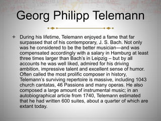 Georg Philipp Telemann
 During his lifetime, Telemann enjoyed a fame that far
surpassed that of his contemporary, J. S. Bach. Not only
was he considered to be the better musician—and was
compensated accordingly with a salary in Hamburg at least
three times larger than Bach’s in Leipzig – but by all
accounts he was well liked, admired for his driving
ambition, impressive talent and excellent sense of humor.
Often called the most prolific composer in history,
Telemann’s surviving repertoire is massive, including 1043
church cantatas, 46 Passions and many operas. He also
composed a large amount of instrumental music; in an
autobiographical article from 1740, Telemann estimated
that he had written 600 suites, about a quarter of which are
extant today.
 