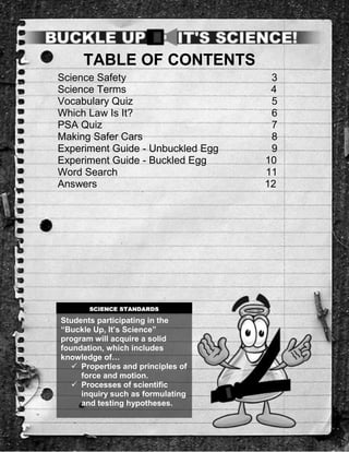 TABLE OF CONTENTS
Science Safety                       3
Science Terms                        4
Vocabulary Quiz                      5
Which Law Is It?                     6
PSA Quiz                             7
Making Safer Cars                    8
Experiment Guide - Unbuckled Egg     9
Experiment Guide - Buckled Egg      10
Word Search                         11
Answers                             12




       SCIENCE STANDARDS

Students participating in the
“Buckle Up, It’s Science”
program will acquire a solid
foundation, which includes
knowledge of…
    Properties and principles of
     force and motion.
    Processes of scientific
     inquiry such as formulating
     and testing hypotheses.
 