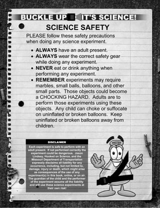 SCIENCE SAFETY
PLEASE follow these safety precautions
when doing any science experiment.
   ALWAYS have an adult present.
   ALWAYS wear the correct safety gear
    while doing any experiment.
   NEVER eat or drink anything when
    performing any experiment.
   REMEMBER experiments may require
    marbles, small balls, balloons, and other
    small parts. Those objects could become
    a CHOCKING HAZARD. Adults are to
    perform those experiments using these
    objects. Any child can choke or suffocate
    on uninflated or broken balloons. Keep
    uninflated or broken balloons away from
    children.


               DISCLAIMER
 Each experiment is safe to perform with an
adult present. If not performed correctly the
  experiment could be dangerous. Jason
   Lindsey, Hooked on Science, and the
   Missouri Department of Transportation
   expressly disclaims all liability for any
  occurrence, including, but not limited to,
 damage, injury or death, which might arise
     as consequences of the use of any
experiment(s) in this book, online, or on air.
The guardian of the child and the performer
  of the experiment assume all the liability
 and will use these science experiments at
               their own risk!
 