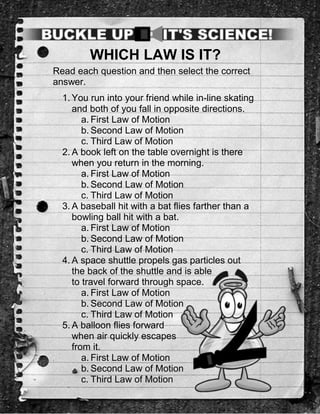 WHICH LAW IS IT?
Read each question and then select the correct
answer.
  1. You run into your friend while in-line skating
     and both of you fall in opposite directions.
        a. First Law of Motion
        b. Second Law of Motion
        c. Third Law of Motion
  2. A book left on the table overnight is there
     when you return in the morning.
        a. First Law of Motion
        b. Second Law of Motion
        c. Third Law of Motion
  3. A baseball hit with a bat flies farther than a
     bowling ball hit with a bat.
        a. First Law of Motion
        b. Second Law of Motion
        c. Third Law of Motion
  4. A space shuttle propels gas particles out
     the back of the shuttle and is able
     to travel forward through space.
        a. First Law of Motion
        b. Second Law of Motion
        c. Third Law of Motion
  5. A balloon flies forward
     when air quickly escapes
     from it.
        a. First Law of Motion
        b. Second Law of Motion
        c. Third Law of Motion
 