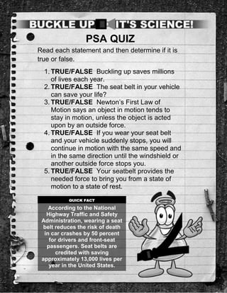 PSA QUIZ
Read each statement and then determine if it is
true or false.
  1. TRUE/FALSE Buckling up saves millions
     of lives each year.
  2. TRUE/FALSE The seat belt in your vehicle
     can save your life?
  3. TRUE/FALSE Newton’s First Law of
     Motion says an object in motion tends to
     stay in motion, unless the object is acted
     upon by an outside force.
  4. TRUE/FALSE If you wear your seat belt
     and your vehicle suddenly stops, you will
     continue in motion with the same speed and
     in the same direction until the windshield or
     another outside force stops you.
  5. TRUE/FALSE Your seatbelt provides the
     needed force to bring you from a state of
     motion to a state of rest.
           QUICK FACT

    According to the National
   Highway Traffic and Safety
 Administration, wearing a seat
  belt reduces the risk of death
  in car crashes by 50 percent
    for drivers and front-seat
   passengers. Seat belts are
       credited with saving
 approximately 13,000 lives per
    year in the United States.
 