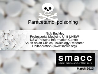 Paracetamol poisoning
Nick Buckley
Professorial Medicine Unit UNSW
NSW Poisons Information Centre
South Asian Clinical Toxicology Research
Collaboration (www.sactrc.org)

March 2013

 