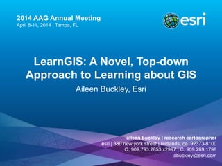 2014 AAG Annual Meeting 
April 8-11, 2014 | Tampa, FL 
LearnGIS: A Novel, Top-down 
Approach to Learning about GIS 
Aileen Buckley, Esri 
aileen buckley | research cartographer 
esri | 380 new york street | redlands, ca 92373-8100 
O: 909.793.2853 x2997 | C: 909.289.1798 
abuckley@esri.com 
 
