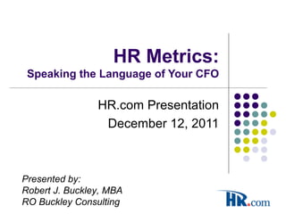 HR Metrics:
Speaking the Language of Your CFO
HR.com Presentation
December 12, 2011
Presented by:
Robert J. Buckley, MBA
RO Buckley Consulting
 