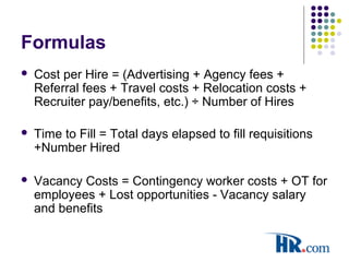 Formulas
 Cost per Hire = (Advertising + Agency fees +
Referral fees + Travel costs + Relocation costs +
Recruiter pay/benefits, etc.) ÷ Number of Hires
 Time to Fill = Total days elapsed to fill requisitions
+Number Hired
 Vacancy Costs = Contingency worker costs + OT for
employees + Lost opportunities - Vacancy salary
and benefits
 