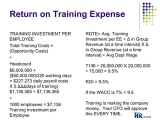 Return on Training Expense
TRAINING INVESTMENT PER
EMPLOYEE
Total Training Costs +
(Opportunity Costs)
÷
Headcount
$6,000,000 +
($50,000,000/220 working days
= $227,273 daily payroll costs
X 5 ΔΔΔdays of training)
$1,136,365 = $7,136,365
÷
1000 employees = $7,136
Training Investment per
Employee
ROTE= Avg. Training
Investment per EE ÷ Δ in Group
Revenue (at a time interval) X Δ
in Group Revenue (at a time
interval) ÷ Avg Dept Wage
7136 ÷ 20,000,000 X 20,000,000
÷ 75,000 = 9.5%
ROI = 9.5%
If the WACC is 7% < 9.5
Training is making the company
money. Your CFO will approve
this EVERY TIME.
 