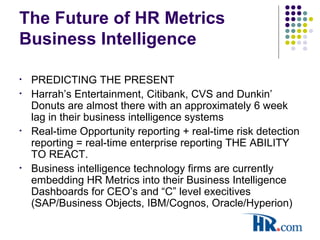 The Future of HR Metrics
Business Intelligence
• PREDICTING THE PRESENT
• Harrah’s Entertainment, Citibank, CVS and Dunkin’
Donuts are almost there with an approximately 6 week
lag in their business intelligence systems
• Real-time Opportunity reporting + real-time risk detection
reporting = real-time enterprise reporting THE ABILITY
TO REACT.
• Business intelligence technology firms are currently
embedding HR Metrics into their Business Intelligence
Dashboards for CEO’s and “C” level execitives
(SAP/Business Objects, IBM/Cognos, Oracle/Hyperion)
 