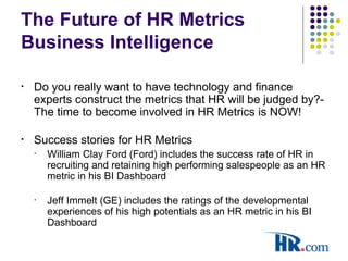 The Future of HR Metrics
Business Intelligence
• Do you really want to have technology and finance
experts construct the metrics that HR will be judged by?-
The time to become involved in HR Metrics is NOW!
• Success stories for HR Metrics
• William Clay Ford (Ford) includes the success rate of HR in
recruiting and retaining high performing salespeople as an HR
metric in his BI Dashboard
• Jeff Immelt (GE) includes the ratings of the developmental
experiences of his high potentials as an HR metric in his BI
Dashboard
 