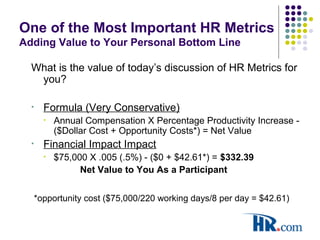 One of the Most Important HR Metrics
Adding Value to Your Personal Bottom Line
What is the value of today’s discussion of HR Metrics for
you?
• Formula (Very Conservative)
• Annual Compensation X Percentage Productivity Increase -
($Dollar Cost + Opportunity Costs*) = Net Value
• Financial Impact Impact
• $75,000 X .005 (.5%) - ($0 + $42.61*) = $332.39
Net Value to You As a Participant
*opportunity cost ($75,000/220 working days/8 per day = $42.61)
 