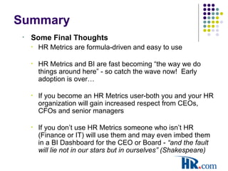 Summary
• Some Final Thoughts
• HR Metrics are formula-driven and easy to use
• HR Metrics and BI are fast becoming “the way we do
things around here” - so catch the wave now! Early
adoption is over…
• If you become an HR Metrics user-both you and your HR
organization will gain increased respect from CEOs,
CFOs and senior managers
• If you don’t use HR Metrics someone who isn’t HR
(Finance or IT) will use them and may even imbed them
in a BI Dashboard for the CEO or Board - “and the fault
will lie not in our stars but in ourselves” (Shakespeare)
 