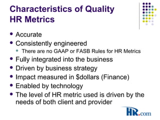 Characteristics of Quality
HR Metrics
 Accurate
 Consistently engineered
 There are no GAAP or FASB Rules for HR Metrics
 Fully integrated into the business
 Driven by business strategy
 Impact measured in $dollars (Finance)
 Enabled by technology
 The level of HR metric used is driven by the
needs of both client and provider
 
