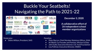 Buckle Your Seatbelts!
Navigating the Path to 2021-22
Moderator:
● Debra Wilson, President, SAIS
December 3, 2020
A collaborative effort of
26 independent school
member organizations
Panelists:
● Peter Barron, Chief Member Relations Officer, EMA
● Ari Betof, Co-Founder and Partner, Mission & Data
● John Gulla, Executive Director, E.E. Ford Foundation
● Lisa Pullman, Executive Director, INDEX
 