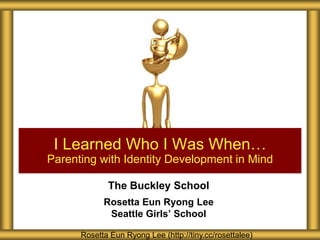 I Learned Who I Was When…
Parenting with Identity Development in Mind
The Buckley School
Rosetta Eun Ryong Lee
Seattle Girls’ School
Rosetta Eun Ryong Lee (http://tiny.cc/rosettalee)

 