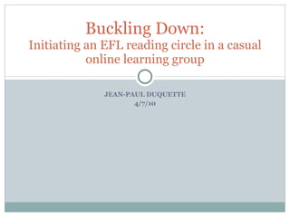 JEAN-PAUL DUQUETTE 4/7/10 Buckling Down: Initiating an EFL reading circle in a casual online learning group 