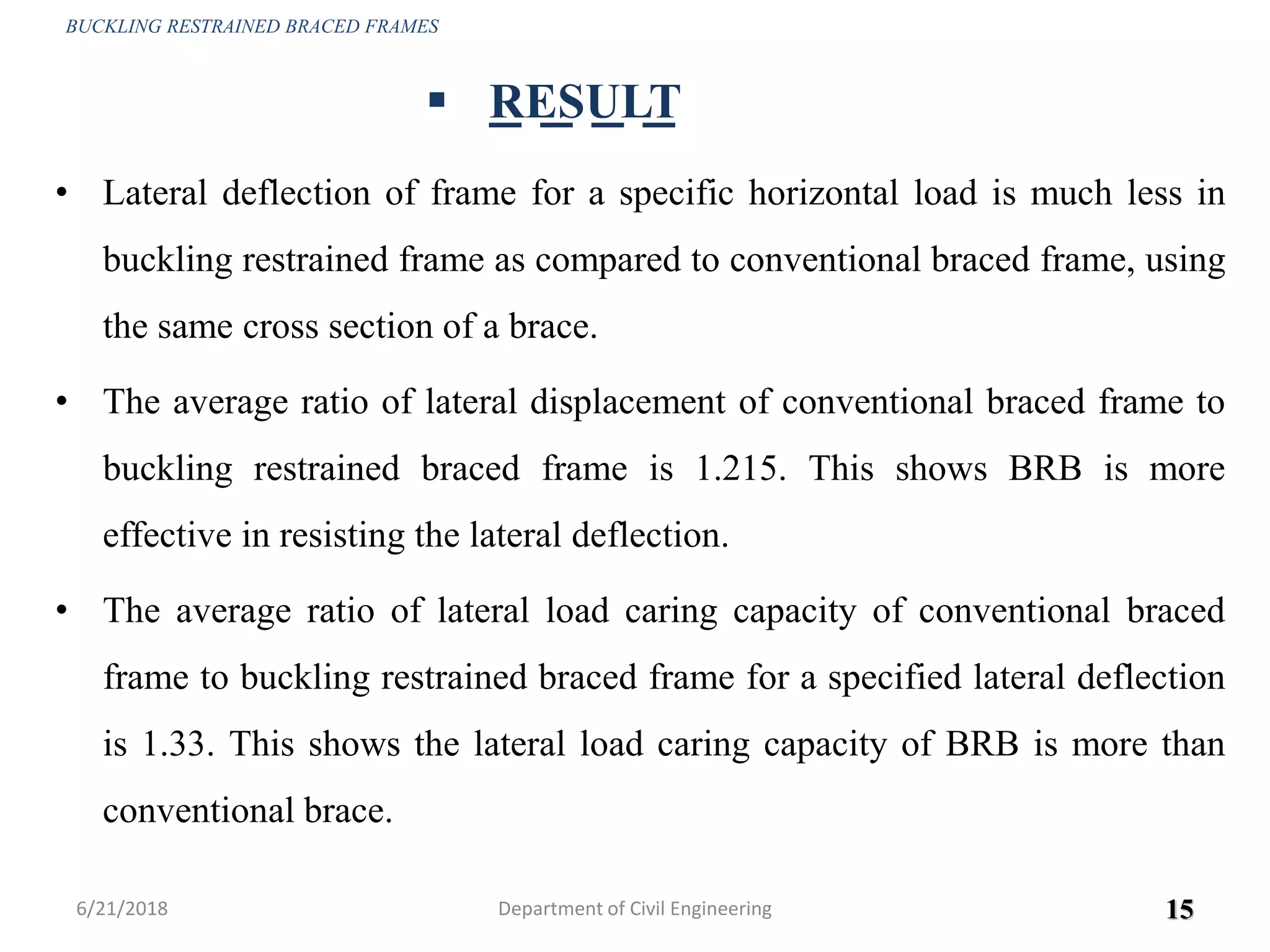 • Lateral deflection of frame for a specific horizontal load is much less in
buckling restrained frame as compared to conventional braced frame, using
the same cross section of a brace.
• The average ratio of lateral displacement of conventional braced frame to
buckling restrained braced frame is 1.215. This shows BRB is more
effective in resisting the lateral deflection.
• The average ratio of lateral load caring capacity of conventional braced
frame to buckling restrained braced frame for a specified lateral deflection
is 1.33. This shows the lateral load caring capacity of BRB is more than
conventional brace.
6/21/2018 15
 RESULT
BUCKLING RESTRAINED BRACED FRAMES
Department of Civil Engineering
 