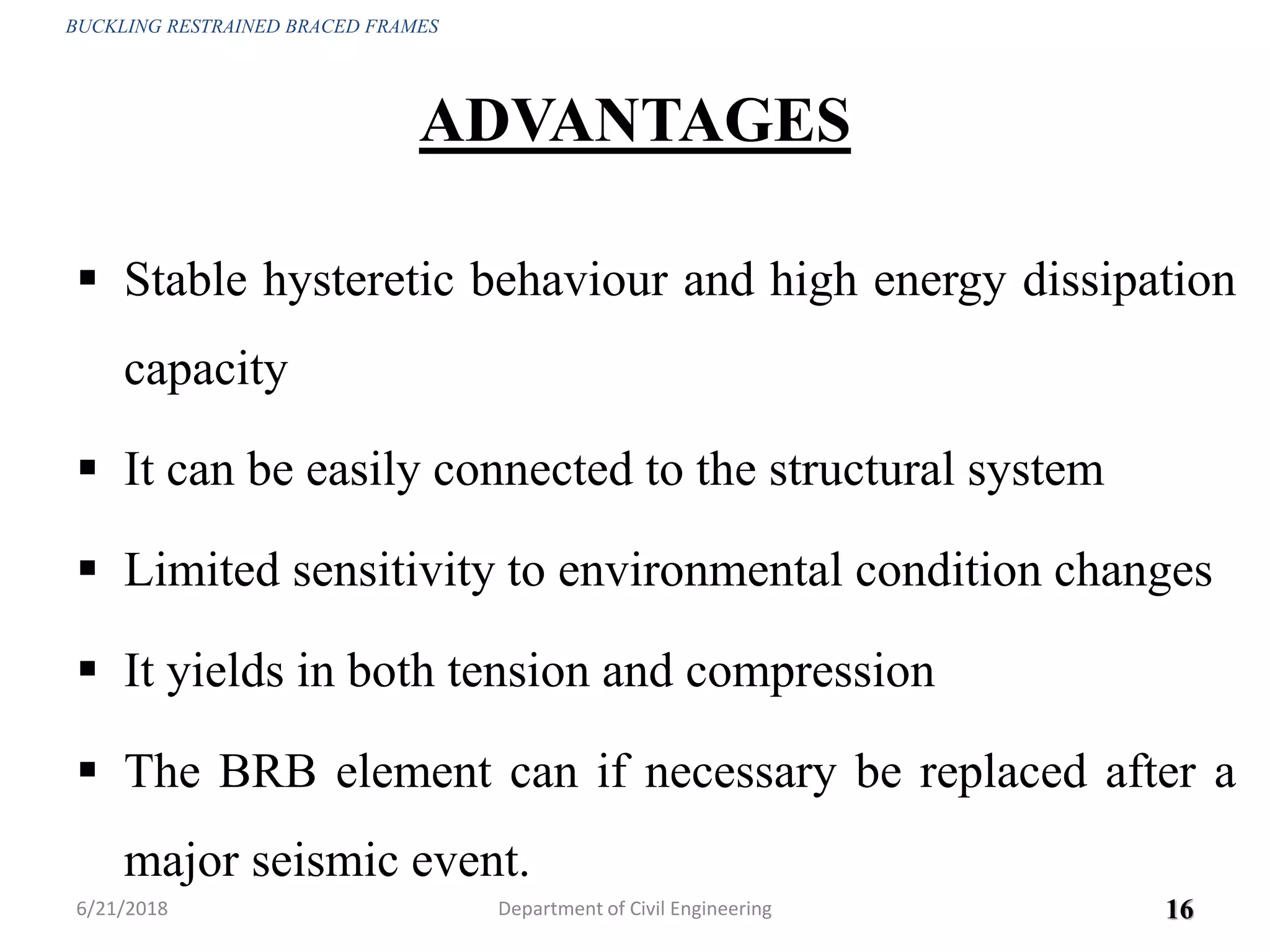 ADVANTAGES
 Stable hysteretic behaviour and high energy dissipation
capacity
 It can be easily connected to the structural system
 Limited sensitivity to environmental condition changes
 It yields in both tension and compression
 The BRB element can if necessary be replaced after a
major seismic event.
6/21/2018 16
BUCKLING RESTRAINED BRACED FRAMES
Department of Civil Engineering
 