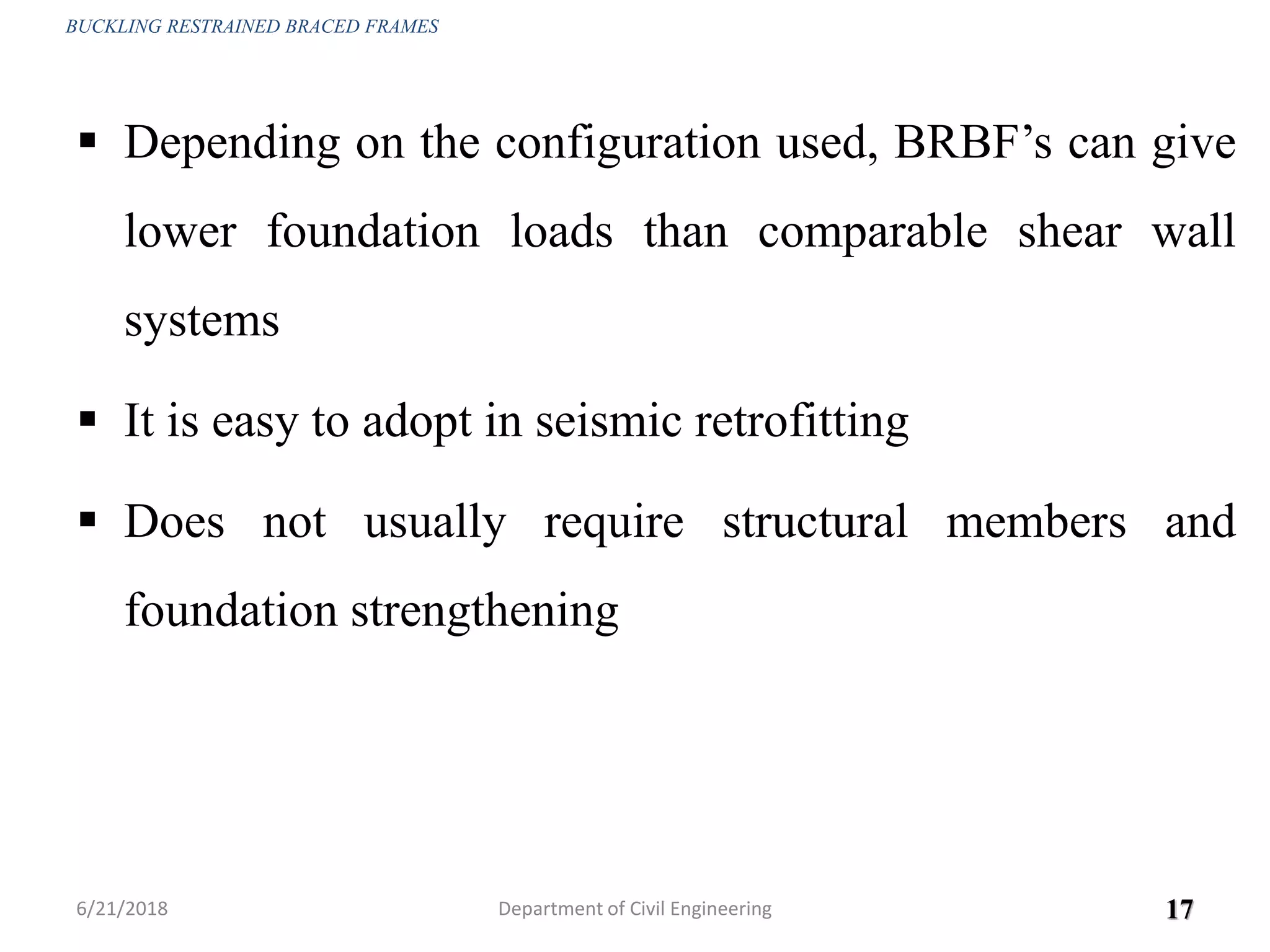  Depending on the configuration used, BRBF’s can give
lower foundation loads than comparable shear wall
systems
 It is easy to adopt in seismic retrofitting
 Does not usually require structural members and
foundation strengthening
6/21/2018 17
BUCKLING RESTRAINED BRACED FRAMES
Department of Civil Engineering
 