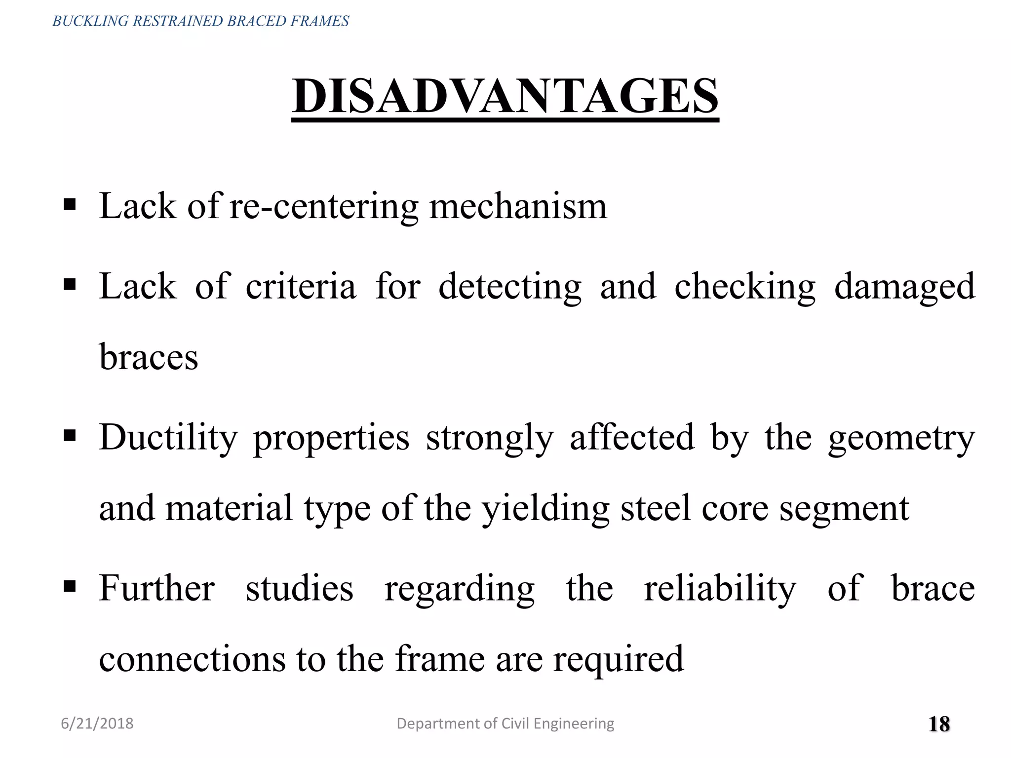 DISADVANTAGES
 Lack of re-centering mechanism
 Lack of criteria for detecting and checking damaged
braces
 Ductility properties strongly affected by the geometry
and material type of the yielding steel core segment
 Further studies regarding the reliability of brace
connections to the frame are required
6/21/2018 18
BUCKLING RESTRAINED BRACED FRAMES
Department of Civil Engineering
 
