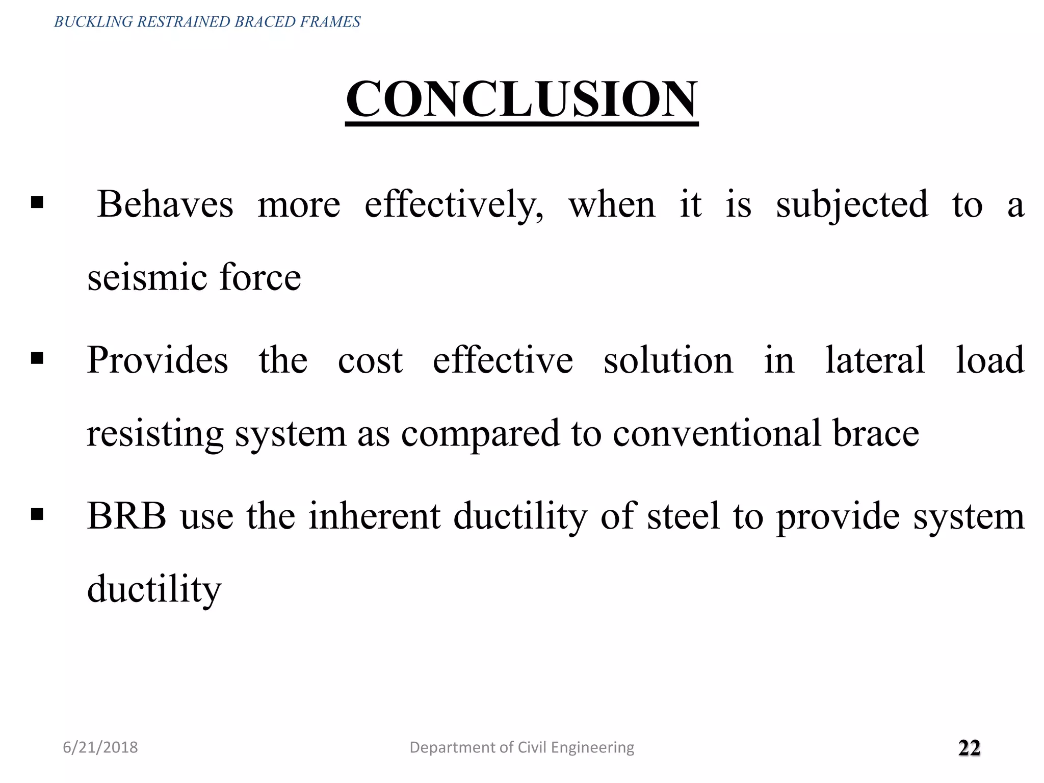 CONCLUSION
 Behaves more effectively, when it is subjected to a
seismic force
 Provides the cost effective solution in lateral load
resisting system as compared to conventional brace
 BRB use the inherent ductility of steel to provide system
ductility
6/21/2018 22
BUCKLING RESTRAINED BRACED FRAMES
Department of Civil Engineering
 