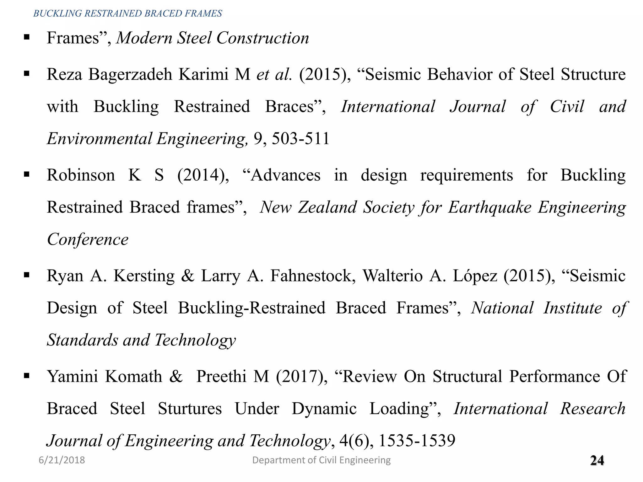  Frames”, Modern Steel Construction
 Reza Bagerzadeh Karimi M et al. (2015), “Seismic Behavior of Steel Structure
with Buckling Restrained Braces”, International Journal of Civil and
Environmental Engineering, 9, 503-511
 Robinson K S (2014), “Advances in design requirements for Buckling
Restrained Braced frames”, New Zealand Society for Earthquake Engineering
Conference
 Ryan A. Kersting & Larry A. Fahnestock, Walterio A. López (2015), “Seismic
Design of Steel Buckling-Restrained Braced Frames”, National Institute of
Standards and Technology
 Yamini Komath & Preethi M (2017), “Review On Structural Performance Of
Braced Steel Sturtures Under Dynamic Loading”, International Research
Journal of Engineering and Technology, 4(6), 1535-1539
6/21/2018 24
BUCKLING RESTRAINED BRACED FRAMES
Department of Civil Engineering
 