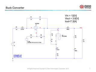Buck Converter
PULSE(0 15V 0u 0u 0u 7u 20u)
V_sig
U1
2SK3682
.
.
.
U2
40CPQ050
R1
10
R2
1m
R3
10
R4
22
R5
10k
R6
1m
C1
2n
C2
2n
C3
1000u
R8
1m
L1
0.01uH
L2
100uH
L3
10nH
V1
12
R7
0.5
Vout
D S
G
A
K
.tran 0 10ms 0 10u
.lib 2SK3682_p.lib
.lib 40cpq050_p.lib
All Rights Reserved Copyright (C) Bee Technologies Corporation 2012 1
Vin = 12[V]
Vout = 3.6[V]
Iout=7.3[A]
 