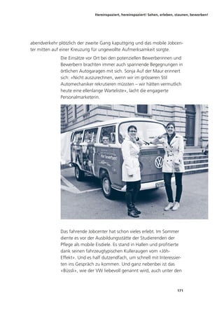 Hereinspaziert, hereinspaziert! Sehen, erleben, staunen, bewerben!
171
abendverkehr plötzlich der zweite Gang kaputtging und das mobile Jobcen-
ter mitten auf einer Kreuzung für ungewollte Aufmerksamkeit sorgte.
Die Einsätze vor Ort bei den potenziellen Bewerberinnen und
Bewerbern brachten immer auch spannende Begegnungen in
örtlichen Autogaragen mit sich. Sonja Auf der Maur erinnert
sich: «Nicht auszurechnen, wenn wir im grösseren Stil
Automechaniker rekrutieren müssten – wir hätten vermutlich
heute eine ellenlange Warteliste», lacht die engagierte
Personalmarketerin.
Das fahrende Jobcenter hat schon vieles erlebt. Im Sommer
diente es vor der Ausbildungsstätte der Studierenden der
Pflege als mobile Eisdiele. Es stand in Hallen und profitierte
dank seinen fahrzeugtypischen Kulleraugen vom «Jöh-
Effekt». Und es half dutzendfach, um schnell mit Interessier-
ten ins Gespräch zu kommen. Und ganz nebenbei ist das
«Büssli», wie der VW liebevoll genannt wird, auch unter den
 