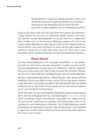 Personalmarketing
172
Mitarbeitenden im Kispi zum Liebling geworden. Schon mehr
als einmal wurde eine langjährige Mitarbeiterin am letzten
Arbeitstag vor der Pensionierung damit vom HR-Leiter
persönlich zu Hause abgeholt und ins Kinderspital chauffiert.
Sonja Auf der Maur zieht nach fast zwei Jahren eine positive Zwischenbilanz:
«Unser VW-Bus hat uns schon an zahlreichen Messen deutlich mehr Besu-
cher beschert als den Nachbarständen. Es ist aber nicht nur in Hallen, son-
dern vor allem auch auf der Strasse ein Blickfang, wodurch sich auch immer
wieder schönes Bildmaterial ergibt, das wir in den sozialen Medien weiterver-
werten können. Auch wenn das Büssli uns schon die eine oder andere Panne
bescherte, freuen wir uns jedes Mal riesig, wenn wir damit raus zu den
Bewerbern fahren und das Kinderspital auf diese Art präsentieren können.»
Please disturb
Die Idee, Personalwerbung in ein «analoges Live-Erlebnis» zu verwandeln,
hat nicht nur viel Charme und weckt Sympathien, sondern hat auch viel Dif-
ferenzierungspotenzial und das Zeug zum Medienstar. Manche Unterneh-
men tun es schon heute und haben Erfolg. So setzen die Schweizer Hoteliers
seit Jahren auf reale Erlebnisse und Begegnungen statt auf aufwendige Apps.
Mit dem augenzwinkernden Namen «Please Disturb», dem Tag der offenen
Hoteltüren, können seit 2008 in Luzern und seit 2014 in der ganzen Schweiz
junge Menschen und Hotelinteressierte in die faszinierende Welt der Hotels
eintauchen. Bis zu 250 Hotels nehmen jeweils teil, von der einfachen Pension
bis hin zum mondänen Fünfsternehaus.
Die Erfahrungen, die der veranstaltende Arbeitgeberverband hotelleriesuisse
damit über die Jahre gesammelt hat, sind überzeugend. Elian Schmid ist für
dieses wunderbare Projekt verantwortlich und erzählt mir: «Please Disturb
hat sich seit der Lancierung zum grössten Informationsanlass rund um die
Hotelberufe und Hotelkarrieren entwickelt. Fast 20000 Menschen nutzen
schweizweit die Möglichkeit, Eindrücke über die Berufswelt in der Hotellerie
zu gewinnen. Einzelne Hotels erleben am Please-Disturb-Tag einen regelrech-
ten Ansturm auf ihr Haus.»
 