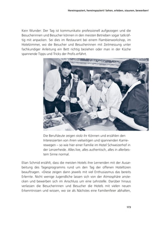 Hereinspaziert, hereinspaziert! Sehen, erleben, staunen, bewerben!
173
Kein Wunder: Der Tag ist kommunikativ professionell aufgezogen und die
Besucherinnen und Besucher können in den meisten Betrieben sogar tatkräf-
tig mit anpacken. Sei dies im Restaurant bei einem Flambierworkshop, im
Hotelzimmer, wo die Besucher und Besucherinnen mit Zeitmessung unter
fachkundiger Anleitung ein Bett richtig beziehen oder man in der Küche
spannende Tipps und Tricks der Profis erfährt.
Die Berufsleute zeigen stolz ihr Können und erzählen den
Interessierten von ihren vielseitigen und spannenden Karrie-
rewegen – so wie hier einer Familie im Hotel Schweizerhof in
der Lenzerheide. Alles live, alles authentisch, alles in allerbes-
tem Sinne normal.
Elian Schmid erzählt, dass die meisten Hotels ihre Lernenden mit der Ausar-
beitung des Tagesprogramms rund um den Tag der offenen Hoteltüren
beauftragen. «Diese zeigen dann jeweils mit viel Enthusiasmus das bereits
Erlernte. Nicht wenige Jugendliche lassen sich von der Atmosphäre anste-
cken und bewerben sich im Anschluss um eine Lehrstelle. Darüber hinaus
verlassen die Besucherinnen und Besucher die Hotels mit vielen neuen
Erkenntnissen und wissen, wo sie als Nächstes eine Familienfeier abhalten,
 