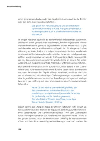 Personalmarketing
174
einen Seminarraum buchen oder den Hotelbetrieb als Lernort für die Tochter
oder den Sohn ihrer Freunde empfehlen.»
Das gefällt mir: Personalwerbung und Unternehmens-
kommunikation Hand in Hand. Hier zahlt eine Personal-
marketinginitiative auch in die Unternehmensmarke ein.
Wunderbar.
In einigen Regionen spannen die teilnehmenden Hotelbetriebe zusammen.
Sei dies mit einem gemeinsamen Wettbewerb, bei dem in jedem der teilneh-
menden Hotels etwas gemacht, degustiert oder erraten werden muss. Es gibt
auch Betriebe, welche am Please-Disturb-Tag ein Fest für die ganze Dorfbe-
völkerung anbieten. Auch schon teilgenommen haben Betriebe, welche sich
inmitten einer Renovierung befanden oder bei denen das Hotel gerade erst
eröffnet wurde respektive kurz vor der Eröffnung stand. Nicht zu unterschät-
zen ist, dass auch bereits ausgelernte Mitarbeitende an diesem Tag unter-
wegs sind, um mögliche zukünftige Arbeitgeber unter die Lupe zu nehmen.
Elian Schmid erinnert sich an ein Zürcher Paar, beide bereits in der Gastro-
nomie tätig. «Die beiden wollten einmal für eine Saison in das Bündnerland
wechseln. Sie nutzten den Tag der offenen Hoteltüren, um hinter die Kulis-
sen zu schauen und mit zukünftigen Chefs ungezwungen zu plaudern. Und
viele Jugendliche nehmen bereits ihre Bewerbungsunterlagen mit und ge-
ben sie in der Hoffnung auf eine Schnupperlehre den Personalverantwort-
lichen ab.»
Please Disturb ist eine spannende Möglichkeit, den
Besuchenden einen realistischen Einblick in den
Hotelalltag zu ermöglichen und potenzielle Fachkräfte
für die Branche und ihr Hotel zu gewinnen.
Das schafft keine Website, kein Video, keine App.
Der persönliche Kontakt ist König.
Jedoch kommt der Erfolg des Tages der offenen Hoteltüren nicht einfach so.
Für Elian Schmid und ihr Team ist der Tag jeweils der Schlusspunkt einer inten-
siven Vorbereitungs- und Kommunikationsphase. «Wir vom Dachverband
sowie die Regionalverbände von hotelleriesuisse bewerben Please Disturb in
der ganzen Schweiz. Auch die Hotels müssen tatkräftig die Werbetrommeln
rühren und ihren ‹Bitte stören›-Tag der Bevölkerung schmackhaft machen. Sie
 