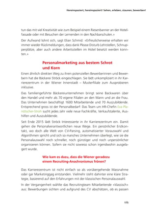 Hereinspaziert, hereinspaziert! Sehen, erleben, staunen, bewerben!
175
tun das mit viel Kreativität wie zum Beispiel einem Riesenbanner an der Hotel-
fassade oder mit Besuchen der Lernenden in den Nachbarschulen.»
Der Aufwand lohnt sich, sagt Elian Schmid: «Erfreulicherweise erhalten wir
immer wieder Rückmeldungen, dass dank Please Disturb Lehrstellen, Schnup-
perplätze, aber auch andere Arbeitsstellen im Hotel besetzt werden konn-
ten.»
Personalmarketing aus bestem Schrot
und Korn
Einen ähnlich direkten Weg zu ihren potenziellen Bewerberinnen und Bewer-
bern hat die Bäckerei Ströck eingeschlagen. Sie lädt unkompliziert in ihr Kar-
rierezentrum in der Wiener Innenstadt  – Musterfiliale zum Ausprobieren
inklusive.
Das familiengeführte Bäckereiunternehmen bringt seine Backwaren über
den Handel und mehr als 70 eigene Filialen an den Mann und an die Frau.
Das Unternehmen beschäftigt 1600 Mitarbeitende und 70 Auszubildende.
Entsprechend gross ist der Personalbedarf: Das Team um HR-Chefin Eva Pla-
nötscher-Stroh sucht jedes Jahr viele neue Fachkräfte, Verkaufstalente, Aus-
hilfen und Auszubildende.
Seit Ende 2015 lädt Ströck Interessierte in ihr Karrierezentrum ein. Damit
gehen die Personalverantwortlichen neue Wege. Ein persönlicher Erstkon-
takt, wo doch alle Welt von CV-Parsing, automatisierter Vorauswahl und
Algorithmen spricht und sich so manches Unternehmen überlegt, wie sie die
Personalauswahl noch schneller, noch günstiger und noch unpersönlicher
organisieren können. Sofern sie nicht sowieso schon irgendwohin ausgela-
gert wurde.
Wie kam es dazu, dass die Wiener geradezu
einem Recruiting-Anachronismus frönen?
Das Karrierezentrum ist nicht einfach so als vorübergehende Massnahme
oder gar Marketinggag entstanden. Vielmehr steht dahinter eine klare Stra-
tegie, basierend auf den Erfahrungen mit der klassischen Personalauswahl.
In der Vergangenheit wählte das Recruitingteam Mitarbeitende «klassisch»
aus: Bewerbungen sichten und aufgrund des CV abschätzen, ob es passen
 
