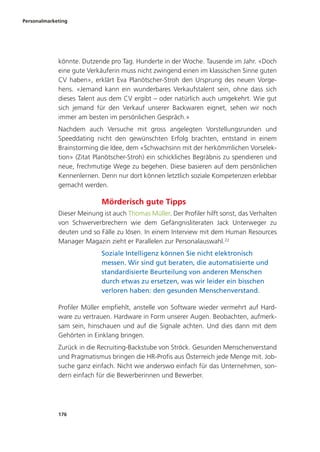 Personalmarketing
176
könnte. Dutzende pro Tag. Hunderte in der Woche. Tausende im Jahr. «Doch
eine gute Verkäuferin muss nicht zwingend einen im klassischen Sinne guten
CV haben», erklärt Eva Planötscher-Stroh den Ursprung des neuen Vorge-
hens. «Jemand kann ein wunderbares Verkaufstalent sein, ohne dass sich
dieses Talent aus dem CV ergibt – oder natürlich auch umgekehrt. Wie gut
sich jemand für den Verkauf unserer Backwaren eignet, sehen wir noch
immer am besten im persönlichen Gespräch.»
Nachdem auch Versuche mit gross angelegten Vorstellungsrunden und
Speeddating nicht den gewünschten Erfolg brachten, entstand in einem
Brainstorming die Idee, dem «Schwachsinn mit der herkömmlichen Vorselek-
tion» (Zitat Planötscher-Stroh) ein schickliches Begräbnis zu spendieren und
neue, frechmutige Wege zu begehen. Diese basieren auf dem persönlichen
Kennenlernen. Denn nur dort können letztlich soziale Kompetenzen erlebbar
gemacht werden.
Mörderisch gute Tipps
Dieser Meinung ist auch Thomas Müller. Der Profiler hilft sonst, das Verhalten
von Schwerverbrechern wie dem Gefängnisliteraten Jack Unterweger zu
deuten und so Fälle zu lösen. In einem Interview mit dem Human Resources
Manager Magazin zieht er Parallelen zur Personalauswahl.22
Soziale Intelligenz können Sie nicht elektronisch
messen. Wir sind gut beraten, die automatisierte und
standardisierte Beurteilung von anderen Menschen
durch etwas zu ersetzen, was wir leider ein bisschen
verloren haben: den gesunden Menschenverstand.
Profiler Müller empfiehlt, anstelle von Software wieder vermehrt auf Hard-
ware zu vertrauen. Hardware in Form unserer Augen. Beobachten, aufmerk-
sam sein, hinschauen und auf die Signale achten. Und dies dann mit dem
Gehörten in Einklang bringen.
Zurück in die Recruiting-Backstube von Ströck. Gesunden Menschenverstand
und Pragmatismus bringen die HR-Profis aus Österreich jede Menge mit. Job-
suche ganz einfach. Nicht wie anderswo einfach für das Unternehmen, son-
dern einfach für die Bewerberinnen und Bewerber.
 