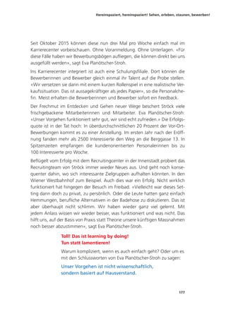 Hereinspaziert, hereinspaziert! Sehen, erleben, staunen, bewerben!
177
Seit Oktober 2015 können diese nun drei Mal pro Woche einfach mal im
Karrierecenter vorbeischauen. Ohne Voranmeldung. Ohne Unterlagen. «Für
diese Fälle haben wir Bewerbungsbögen aufliegen, die können direkt bei uns
ausgefüllt werden», sagt Eva Planötscher-Stroh.
Ins Karrierecenter integriert ist auch eine Schulungsfiliale. Dort können die
Bewerberinnen und Bewerber gleich einmal ihr Talent auf die Probe stellen.
«Wir versetzen sie dann mit einem kurzen Rollenspiel in eine realistische Ver-
kaufssituation. Das ist aussagekräftiger als jedes Papier», so die Personalche-
fin. Meist erhalten die Bewerberinnen und Bewerber sofort ein Feedback.
Der Frechmut im Entdecken und Gehen neuer Wege beschert Ströck viele
frischgebackene Mitarbeiterinnen und Mitarbeiter. Eva Planötscher-Stroh:
«Unser Vorgehen funktioniert sehr gut, wir sind echt zufrieden.» Die Erfolgs-
quote ist in der Tat hoch: In überdurchschnittlichen 20 Prozent der Vor-Ort-
Bewerbungen kommt es zu einer Anstellung. Im ersten Jahr nach der Eröff-
nung fanden mehr als 2500 Interessierte den Weg an die Berggasse 13. In
Spitzenzeiten empfangen die kundenorientierten Personalerinnen bis zu
100 Interessierte pro Woche.
Beflügelt vom Erfolg mit dem Recruitingcenter in der Innenstadt probiert das
Recruitingteam von Ströck immer wieder Neues aus. Und geht noch konse-
quenter dahin, wo sich interessante Zielgruppen aufhalten könnten. In den
Wiener Westbahnhof zum Beispiel. Auch dies war ein Erfolg. Nicht wirklich
funktioniert hat hingegen der Besuch im Freibad. «Vielleicht war dieses Set-
ting dann doch zu privat, zu persönlich. Oder die Leute hatten ganz einfach
Hemmungen, berufliche Alternativen in der Badehose zu diskutieren. Das ist
aber überhaupt nicht schlimm. Wir haben wieder ganz viel gelernt. Mit
jedem Anlass wissen wir wieder besser, was funktioniert und was nicht. Das
hilft uns, auf der Basis von Praxis statt Theorie unsere künftigen Massnahmen
noch besser abzustimmen», sagt Eva Planötscher-Stroh.
Toll! Das ist learning by doing!
Tun statt lamentieren!
Warum kompliziert, wenn es auch einfach geht? Oder um es
mit den Schlussworten von Eva Planötscher-Stroh zu sagen:
Unser Vorgehen ist nicht wissenschaftlich,
sondern basiert auf Hausverstand.
 