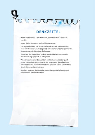 DENKZETTEL
Wenn die Bewerber Sie nicht ﬁnden, dann besuchen Sie sie halt
vor Ort.
Bauen Sie im Recruiting auch auf Hausverstand.
Ein Tag der offenen Tür, modern interpretiert und kommunikativ
über verschiedene Kanäle begleitet, ermöglicht Hunderte spannender
Begegnungen direkt mit der Zielgruppe.
Versuchen Sie, die Prüfung praktischer Fähigkeiten gleich mit in
das Vorstellungsgespräch zu integrieren.
Wie wäre es mit einer Standaktion am Wochenmarkt oder gleich
einem Pop-up-Recruitingcenter in der Innenstadt? Sorgt bestimmt
für viel (mediale) Aufmerksamkeit und gibt viele kleine Geschichten
für die Kommunikation danach.
Den Fuhrpark und dialogstarke Aussendienstmitarbeiter so ganz
nebenbei als Jobcenter nutzen.
 
