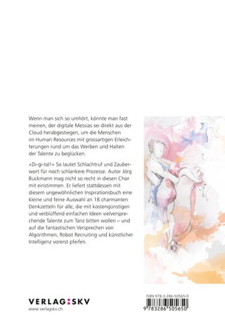 ISBN 978-3-286-50565-0
www.verlagskv.ch
Wenn man sich so umhört, könnte man fast
meinen, der digitale Messias sei direkt aus der
Cloud herabgestiegen, um die Menschen
im Human Resources mit grossartigen Erleich-
terungen rund um das Werben und Halten
der Talente zu beglücken.
«Di-gi-tal!» So lautet Schlachtruf und Zauber-
wort für noch schlankere Prozesse. Autor Jörg
Buckmann mag nicht so recht in diesen Chor
mit einstimmen. Er liefert stattdessen mit
diesem ungewöhnlichen Inspirationsbuch eine
kleine und feine Auswahl an 18 charmanten
Denkzetteln für alle, die mit kostengünstigen
und verblüffend einfachen Ideen vielverspre-
chende Talente zum Tanz bitten wollen – und
auf die fantastischen Versprechen von
Algorithmen, Robot Recruiting und künstlicher
Intelligenz vorerst pfeifen.
 