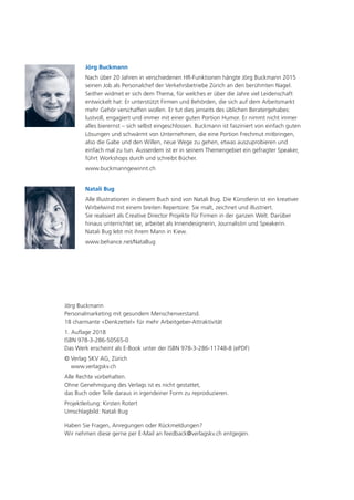 Jörg Buckmann
Nach über 20 Jahren in verschiedenen HR-Funktionen hängte Jörg Buckmann 2015
seinen Job als Personalchef der Verkehrsbetriebe Zürich an den berühmten Nagel.
Seither widmet er sich dem Thema, für welches er über die Jahre viel Leidenschaft
entwickelt hat: Er unterstützt Firmen und Behörden, die sich auf dem Arbeitsmarkt
mehr Gehör verschaffen wollen. Er tut dies jenseits des üblichen Beratergehabes:
lustvoll, engagiert und immer mit einer guten Portion Humor. Er nimmt nicht immer
alles bierernst – sich selbst eingeschlossen. Buckmann ist fasziniert von einfach guten
Lösungen und schwärmt von Unternehmen, die eine Portion Frechmut mitbringen,
also die Gabe und den Willen, neue Wege zu gehen, etwas auszuprobieren und
einfach mal zu tun. Ausserdem ist er in seinem Themengebiet ein gefragter Speaker,
führt Workshops durch und schreibt Bücher.
www.buckmanngewinnt.ch
Natali Bug
Alle Illustrationen in diesem Buch sind von Natali Bug. Die Künstlerin ist ein kreativer
Wirbelwind mit einem breiten Repertoire: Sie malt, zeichnet und illustriert.
Sie realisiert als Creative Director Projekte für Firmen in der ganzen Welt. Darüber
hinaus unterrichtet sie, arbeitet als Innendesignerin, Journalistin und Speakerin.
Natali Bug lebt mit ihrem Mann in Kiew.
www.behance.net/NataBug
Jörg Buckmann
Personalmarketing mit gesundem Menschenverstand.
18 charmante «Denkzettel» für mehr Arbeitgeber-Attraktivität
1. Auflage 2018
ISBN 978-3-286-50565-0
Das Werk erscheint als E-Book unter der ISBN 978-3-286-11748-8 (ePDF)
© Verlag SKV AG, Zürich
www.verlagskv.ch
Alle Rechte vorbehalten.
Ohne Genehmigung des Verlags ist es nicht gestattet,
das Buch oder Teile daraus in irgendeiner Form zu reproduzieren.
Projektleitung: Kirsten Rotert
Umschlagbild: Natali Bug
Haben Sie Fragen, Anregungen oder Rückmeldungen?
Wir nehmen diese gerne per E-Mail an feedback@verlagskv.ch entgegen.
 