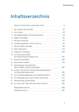 Inhaltsverzeichnis
5
Inhaltsverzeichnis
Warum ich dieses Buch geschrieben habe 6
1 Der schönste Job der Welt 27
2 Zum Lachen 39
3 Die goldene Regel im Personalmarketing 53
4 Regeln entrümpeln 65
5 HR heisst verkaufen 77
6 Anforderungsprofile: «Down Size me» 87
7 HR als Créateur des Idées 99
8 Mehr Textcharme 113
9 Stopp dem Lohnpoker 129
10 So richtig auftrumpfen:
De Tomaso Pantera schlägt Simca 141
11 Rauchen heisst leben 149
12 Geschichten erzählen 157
13 Hereinspaziert, hereinspaziert!
Sehen, erleben, staunen, bewerben! 167
14 Zurück in die Zukunft: Wie das Mitarbeitergespräch
zum Bewerbermagnet wird 181
15 Vom Vorstellungsgespräch zum Gesprächserlebnis 199
16 Ein Arbeitgeber ganz nach meinem Geschmack 211
17 Mitarbeitende als Botschafter 223
18 Au revoir, oder: Man sieht sich immer zweimal 235
Bildquellenverzeichnis 240
Quellenverzeichnis 241
 
