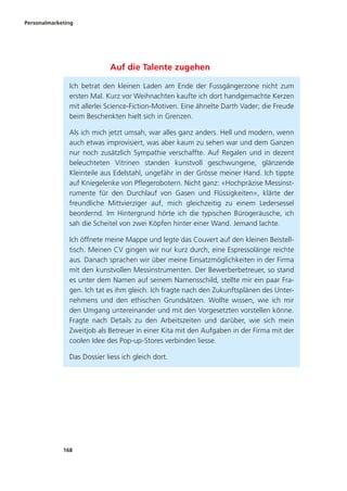 Personalmarketing
168
Auf die Talente zugehen
Ich betrat den kleinen Laden am Ende der Fussgängerzone nicht zum
ersten Mal. Kurz vor Weihnachten kaufte ich dort handgemachte Kerzen
mit allerlei Science-Fiction-Motiven. Eine ähnelte Darth Vader; die Freude
beim Beschenkten hielt sich in Grenzen.
Als ich mich jetzt umsah, war alles ganz anders. Hell und modern, wenn
auch etwas improvisiert, was aber kaum zu sehen war und dem Ganzen
nur noch zusätzlich Sympathie verschaffte. Auf Regalen und in dezent
beleuchteten Vitrinen standen kunstvoll geschwungene, glänzende
Kleinteile aus Edelstahl, ungefähr in der Grösse meiner Hand. Ich tippte
auf Kniegelenke von Pflegerobotern. Nicht ganz: «Hochpräzise Messinst-
rumente für den Durchlauf von Gasen und Flüssigkeiten», klärte der
freundliche Mittvierziger auf, mich gleichzeitig zu einem Ledersessel
beordernd. Im Hintergrund hörte ich die typischen Bürogeräusche, ich
sah die Scheitel von zwei Köpfen hinter einer Wand. Jemand lachte.
Ich öffnete meine Mappe und legte das Couvert auf den kleinen Beistell-
tisch. Meinen CV gingen wir nur kurz durch, eine Espressolänge reichte
aus. Danach sprachen wir über meine Einsatzmöglichkeiten in der Firma
mit den kunstvollen Messinstrumenten. Der Bewerberbetreuer, so stand
es unter dem Namen auf seinem Namensschild, stellte mir ein paar Fra-
gen. Ich tat es ihm gleich. Ich fragte nach den Zukunftsplänen des Unter-
nehmens und den ethischen Grundsätzen. Wollte wissen, wie ich mir
den Umgang untereinander und mit den Vorgesetzten vorstellen könne.
Fragte nach Details zu den Arbeitszeiten und darüber, wie sich mein
Zweitjob als Betreuer in einer Kita mit den Aufgaben in der Firma mit der
coolen Idee des Pop-up-Stores verbinden liesse.
Das Dossier liess ich gleich dort.
 