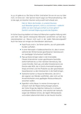 Hereinspaziert, hereinspaziert! Sehen, erleben, staunen, bewerben!
169
Ja, ja, ich gebe es zu: Die Story ist fiktiv. Und lachen Sie von mir aus nur über
mich, im Sinne von: «Der Spinner träumt sogar von Personalmarketing.» Mir
ist das egal, ein bisschen träumen wird ja wohl noch erlaubt sein.
Fakt ist: Wenn die Kunden, in unserem Business
auch Bewerber genannt, nicht zu uns kommen – vielleicht
sollten wir dann halt ganz einfach zu ihnen gehen?
Ziemlich normale Folgerung jenseits des Digitalen.
Im Active Sourcing etabliert sich diese Auf-Menschen-zugehen-Haltung mehr
und mehr. Man spricht interessante Menschen vornehmlich auf den Busi-
nessnetzwerken an. Warum nicht auch in der realen Rekrutierungswelt?
Auch hier liesse sich einiges von Dienstleistern abschauen.
■ Food-Trucks sind in. Sie fahren dorthin, wo sich potenzielle
Kunden aufhalten.
■ In einer Kleinstadt in Süddeutschland las ich, dass in einem
während der Wintermonate geschlossenen Seerestaurant
ein zweitägiger Schuhverkauf stattfindet.
■ Pop-up-Stores bringen Leben in die Innenstädte.
Clevere Unternehmer nutzen geschlossene Geschäfte
zeitlich befristet bis zu ihrer nächsten Vermietung. Das
nutzen Künstler, Start-ups und selbst Grosskonzerne wie
Porsche oder IKEA, die in Zürichs Innenstadt temporäre
Shops einrichten und ihre Produkte aus den gesichtslosen
Gewerbezonen zu den Interessenten in die Stadt bringen.
■ Starköche kochen zu Hause bei Menschen, die sich in
den eigenen vier Wänden wohlfühlen, aber nicht auf die
Annehmlichkeiten eines gepflegten Restaurantbesuchs
verzichten wollen.
■ Eigentlich nichts Neues: In meinen Erinnerungen ist
schwach noch der Migros-Verkaufswagen präsent,
der früher Dinge des täglichen Gebrauchs in schwach
erschlossene Dörfer brachte. Und natürlich der Verkaufs-
wagen der Molkerei Schütz, der täglich Milchprodukte
und andere Lebensmittel direkt an die Haustür brachte.
 