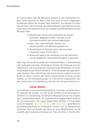 Personalmarketing
170
Ich träume davon, dass das Recruiting vermehrt zu den Interessenten hin-
geht. Online geschieht es. Warum aber nicht auch mit einer ausgeprägten
Kundennähe abseits der virtuellen Welt verblüffen? Zum Beispiel mit einem
Pop-up-Store in der Innenstadt, der während Wochen oder Monaten als Job-
center dient (und zweifelsohne für viel Goodwill und öffentlichkeitswirksame
PR sorgt)? Oder:
■ Bewerbungen können am Kundendienst der grossen
Kaufhäuser abgegeben werden. Dort gibt es auch
Informationsmaterial über Karrieremöglichkeiten.
■ Bahn-, Post- oder Bankfilialen nehmen wie
selbstverständlich auch Bewerbungsdossiers an.
■ Standaktionen am Wochenmarkt in der Innenstadt
(«Garantiert vegan: Frische Jobs»).
■ Restaurants laden in den Randzeiten zum Job-Stammtisch
und der Möglichkeit, seine Bewerbung gleich zu platzieren.
Jeden Tag sind Hunderttausende von Firmenbotschaftern in Geschäftsautos
oder Lastwagen unterwegs. Unterwegs zu Kunden. Die Fahrzeuge sind eine
willkommene und ausserordentlich kostengünstige Werbefläche mit einem
sensationellen Kosten-Nutzen-Verhältnis. Firmenfahrzeuge sind sogar poten-
zielle Jobcenter. Deren Fahrerinnen oder Fahrer können, vielleicht mit einem
Button am Revers versehen oder einem entsprechenden Aufdruck auf dem
Sweater, auf die Arbeitsbedingungen im Unternehmen angesprochen wer-
den («Unser Team sucht Verstärkung. Sprechen Sie mich gerne darauf an.»).
«Unser Büssli»
Gut unterwegs ist auch das Kinderspital Zürich, kurz Kispi, mit seinem kleins-
ten Jobcenter der Schweiz. Vor zwei Jahren schafften es die Personalverant-
wortlichen an. Als Blickfang. Als fahrbaren Messestand jenseits der langwei-
ligen Standard-Messestände. Als ungewöhnlichen Begegnungsort zwischen
HR und Interessierten. Der eigens hergerichtete VW-Bulli ist ein bisweilen
launischer Begleiter. Sonja Auf der Maur und Désirée Nater, beide Bereichs-
personalverantwortliche am Kinderspital, erinnern sich an abenteuerliche
Ausfahrten. Wie zum Beispiel nach Davos an einen Pflegekongress, wo die
Autohilfe gleich zweimal zum Einsatz kam. Oder als mitten im Zürcher Feier-
 
