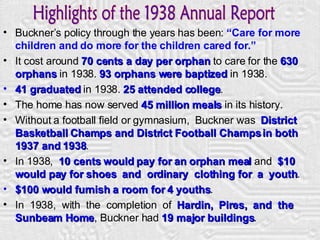 Buckner’s policy through the years has been:  “Care for more children and do more for the children cared for.” It cost around  70 cents a day per orphan  to care for the  630 orphans  in 1938.  93 orphans were baptized  in 1938. 41 graduated  in 1938.  25 attended college . The home has now served  45 million   meals  in its history. Without a football field or gymnasium,  Buckner was  District Basketball Champs and District Football Champs in both 1937 and 1938 . In 1938,  10 cents would pay for an orphan meal  and  $10 would pay for shoes  and  ordinary  clothing for  a  youth . $100 would furnish a room for 4 youths . In  1938,  with  the  completion  of  Hardin,  Pires,  and  the  Sunbeam Home , Buckner had  19 major buildings . Highlights of the 1938 Annual Report 