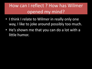 How can I reflect ? How has Wilmer opened my mind?I think I relate to Wilmer in really only one way, I like to joke around possibly too much.He’s shown me that you can do a lot with a little humor.