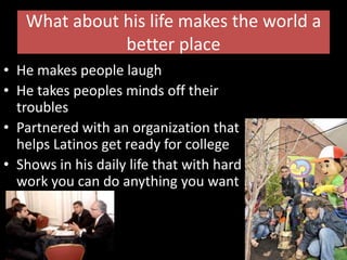 What about his life makes the world a better placeHe makes people laughHe takes peoples minds off their troublesPartnered with an organization that helps Latinos get ready for college  Shows in his daily life that with hard work you can do anything you want