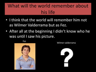 What will the world remember about his lifeI think that the world will remember him not as Wilmer Valderrama but as Fez.After all at the beginning I didn’t know who he was until I saw his picture.               FezWilmer valderrama