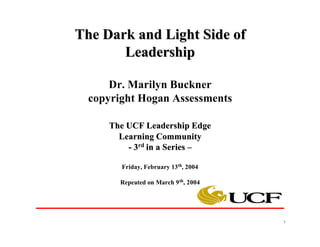 The Dark and Light Side of
       Leadership

      Dr. Marilyn Buckner
  copyright Hogan Assessments

     The UCF Leadership Edge
       Learning Community
         - 3rd in a Series –

        Friday, February 13th, 2004

        Repeated on March 9 th, 2004




                                       1
 