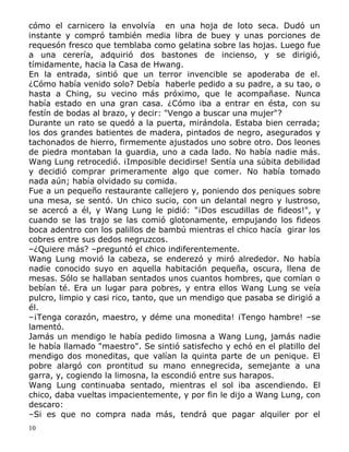 cómo el carnicero la envolvía en una hoja de loto seca. Dudó un
instante y compró también media libra de buey y unas porciones de
requesón fresco que temblaba como gelatina sobre las hojas. Luego fue
a una cerería, adquirió dos bastones de incienso, y se dirigió,
tímidamente, hacia la Casa de Hwang.
En la entrada, sintió que un terror invencible se apoderaba de el.
¿Cómo había venido solo? Debía haberle pedido a su padre, a su tao, o
hasta a Ching, su vecino más próximo, que le acompañase. Nunca
había estado en una gran casa. ¿Cómo iba a entrar en ésta, con su
festín de bodas al brazo, y decir: "Vengo a buscar una mujer"?
Durante un rato se quedó a la puerta, mirándola. Estaba bien cerrada;
los dos grandes batientes de madera, pintados de negro, asegurados y
tachonados de hierro, firmemente ajustados uno sobre otro. Dos leones
de piedra montaban la guardia, uno a cada lado. No había nadie más.
Wang Lung retrocedió. ¡Imposible decidirse! Sentía una súbita debilidad
y decidió comprar primeramente algo que comer. No había tomado
nada aún; había olvidado su comida.
Fue a un pequeño restaurante callejero y, poniendo dos peniques sobre
una mesa, se sentó. Un chico sucio, con un delantal negro y lustroso,
se acercó a él, y Wang Lung le pidió: "¡Dos escudillas de fideos!", y
cuando se las trajo se las comió glotonamente, empujando los fideos
boca adentro con los palillos de bambú mientras el chico hacía girar los
cobres entre sus dedos negruzcos.
–¿Quiere más? –preguntó el chico indiferentemente.
Wang Lung movió la cabeza, se enderezó y miró alrededor. No había
nadie conocido suyo en aquella habitación pequeña, oscura, llena de
mesas. Sólo se hallaban sentados unos cuantos hombres, que comían o
bebían té. Era un lugar para pobres, y entra ellos Wang Lung se veía
pulcro, limpio y casi rico, tanto, que un mendigo que pasaba se dirigió a
él.
–¡Tenga corazón, maestro, y déme una monedita! ¡Tengo hambre! –se
lamentó.
Jamás un mendigo le había pedido limosna a Wang Lung, jamás nadie
le había llamado "maestro". Se sintió satisfecho y echó en el platillo del
mendigo dos moneditas, que valían la quinta parte de un penique. El
pobre alargó con prontitud su mano ennegrecida, semejante a una
garra, y, cogiendo la limosna, la escondió entre sus harapos.
Wang Lung continuaba sentado, mientras el sol iba ascendiendo. El
chico, daba vueltas impacientemente, y por fin le dijo a Wang Lung, con
descaro:
–Si es que no compra nada más, tendrá que pagar alquiler por el
10

 