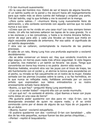 Y O–lan murmuró suavemente:
–En la casa del hombre rico. Debió de ser el tesoro de alguna favorita.
Vi un ladrillo suelto en la pared y me escurrí hacia allí negligentemente
para que nadie más se diera cuenta del hallazgo y exigiese una parte.
Tiré del ladrillo, cogí lo que brillaba y me lo escondí en la manga.
–¿Pero como sabias...? –murmuro Wang Lung nuevamente lleno de
admiración, y ella contesto sonriendo con aquella sonrisa que no subía
nunca a sus ojos:
–¿Crees que yo no he vivido en una casa rica? Los ricos siempre tienen
miedo. Un año los ladrones saltaron las tapias de la casa grande. Yo vi
a las esclavas y a las concubinas, y hasta a la misma Anciana Señora.
correr de aquí para allá: y cada una llevaba un tesoro que metía en
algún escondite planeado de antemano. Por eso sabía el significado de
un ladrillo desprendido.
Y otra vez se callaron, contemplando la maravilla de las piedras
preciosas.
Al cabo de un rato, Wang Lung hizo una profunda aspiración y exclamó
decididamente:
–No se debe conservar un tesoro así. Hay que venderlo invertirlo en
algo seguro, en tierras pues nada más ofrece seguridad. Si esto llegara
a saberse, nos matarían y un ladrón se llevaría las joyas. Tengo que
convertirlas en tierra hoy mismo o no podría dormir esta noche.
Mientras hablaba, envolvió otra vez las joyas con el trozo de trapo, las
ató fuertemente con el cordel y, al abrirse la túnica para esconderlas en
el pecho, su mirada se fijó casualmente en el rostro de la mujer. Estaba
sentada con las piernas cruzadas sobre la cama, y su faz hermética, en
la que nunca se reflejaba nada, hallábase animada por un oscuro
anhelo que expresaban sus labios entreabiertos y su rostro
ansiosamente echado hacia delante.
–Bueno, ¿y que hay? –preguntó Wang Lung asombrado.
–¿Las vas a vender todas? –inquirió ella con un sordo murmullo.
–¿Y por qué no? –le contestó él atónito. ¿Qué íbamos a hacer con joyas
como éstas en una casa de tierra?
–Me gustaría poder quedarme con dos para mi –dijo O–lan. con la
desesperada ansiedad de quien no espera nada; y él se sintió
conmovido como por el deseo de alguno de sus hijos de un juguete o
de un dulce.
–¡Bueno, bueno! –exclamó estupefacto.
–Si pudiera quedarme con dos –continuó O–lan con banalidad– , sólo
dos de las más pequeñas, aunque fueran las dos perlas chiquititas...
–¡Perlas! –repitió él boquiabierto.
100

 